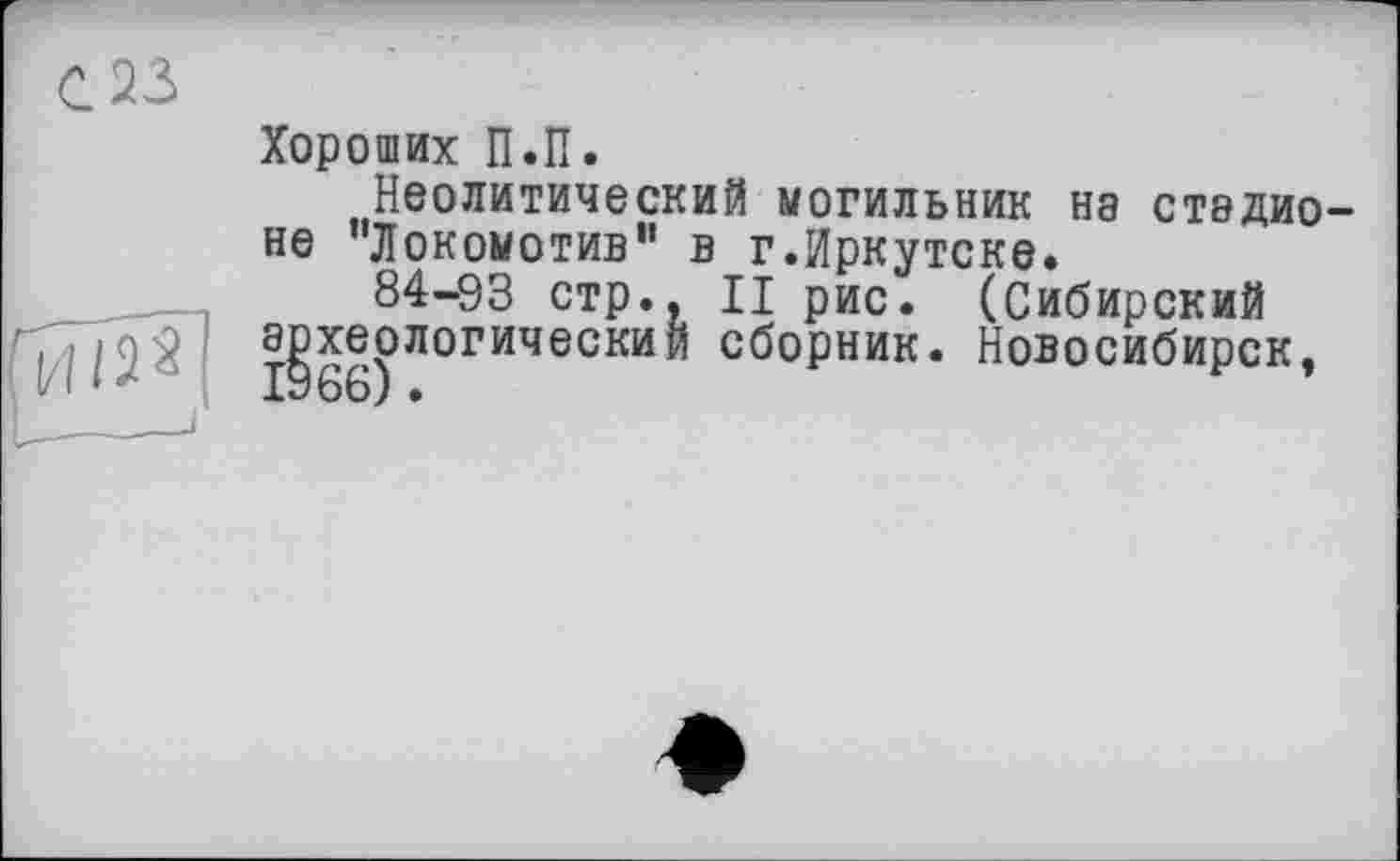 ﻿,23
Хороших П.П.
Неолитический могильник на стэдио не ’’Локомотив” в г.Иркутске.
84-93 стр., II рис. (Сибирский археологический сборник. Новосибирск,